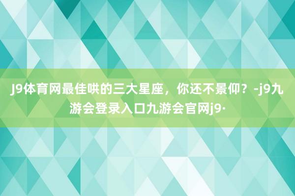 J9体育网最佳哄的三大星座，你还不景仰？-j9九游会登录入口九游会官网j9·