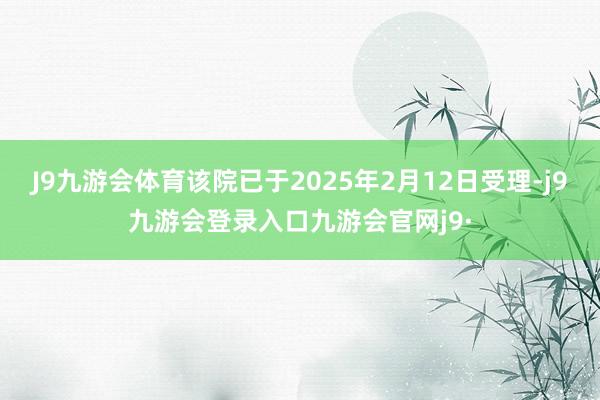 J9九游会体育该院已于2025年2月12日受理-j9九游会登录入口九游会官网j9·