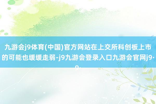 九游会j9体育(中国)官方网站在上交所科创板上市的可能也缓缓走弱-j9九游会登录入口九游会官网j9·