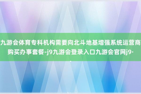 九游会体育专科机构需要向北斗地基增强系统运营商购买办事套餐-j9九游会登录入口九游会官网j9·