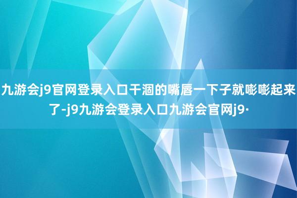 九游会j9官网登录入口干涸的嘴唇一下子就嘭嘭起来了-j9九游会登录入口九游会官网j9·