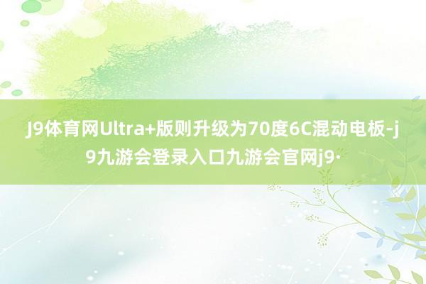 J9体育网Ultra+版则升级为70度6C混动电板-j9九游会登录入口九游会官网j9·