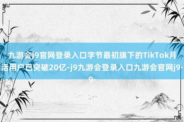 九游会j9官网登录入口字节最初旗下的TikTok月活用户已突破20亿-j9九游会登录入口九游会官网j9·