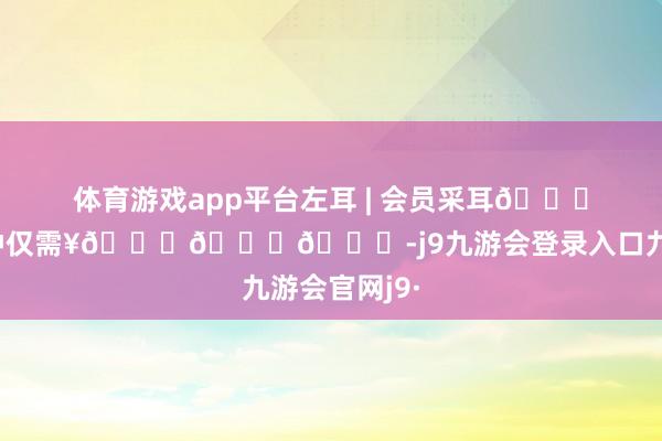 体育游戏app平台左耳 | 会员采耳𝟓𝟎分钟仅需¥𝟏𝟒𝟖-j9九游会登录入口九游会官网j9·