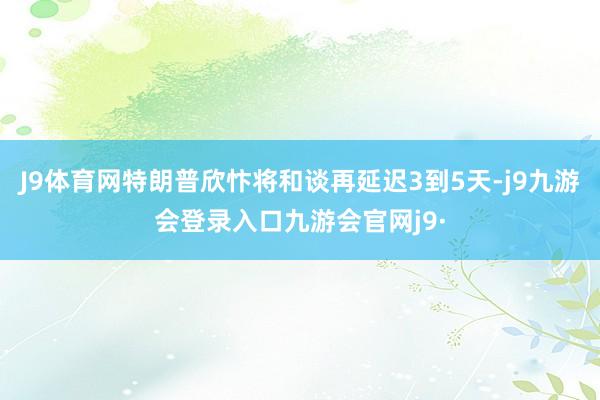 J9体育网特朗普欣忭将和谈再延迟3到5天-j9九游会登录入口九游会官网j9·