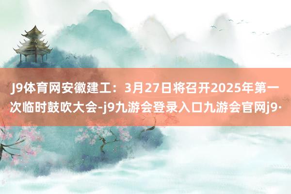 J9体育网安徽建工：3月27日将召开2025年第一次临时鼓吹大会-j9九游会登录入口九游会官网j9·
