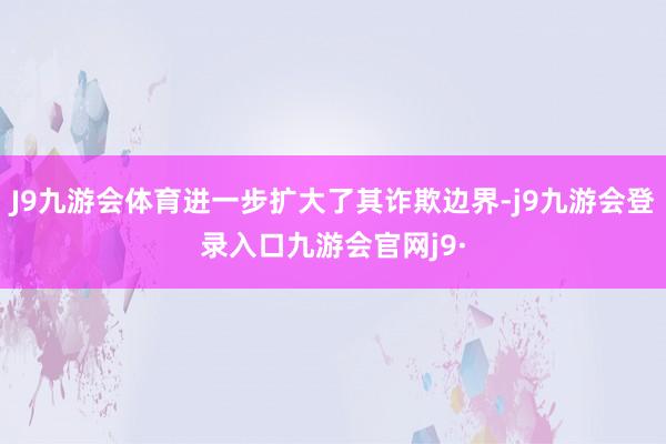 J9九游会体育进一步扩大了其诈欺边界-j9九游会登录入口九游会官网j9·