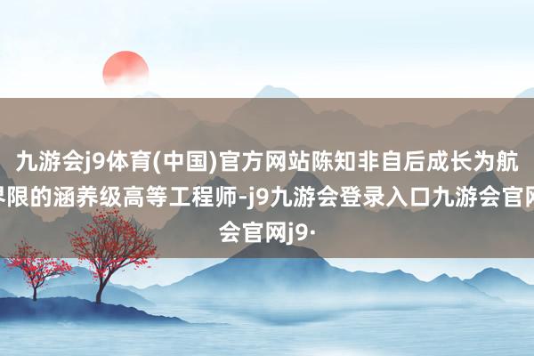 九游会j9体育(中国)官方网站陈知非自后成长为航天界限的涵养级高等工程师-j9九游会登录入口九游会官网j9·