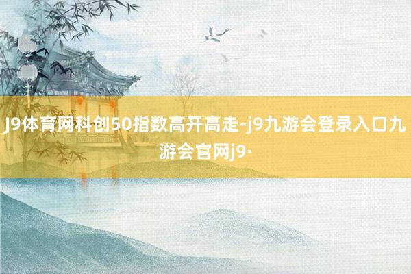 J9体育网科创50指数高开高走-j9九游会登录入口九游会官网j9·