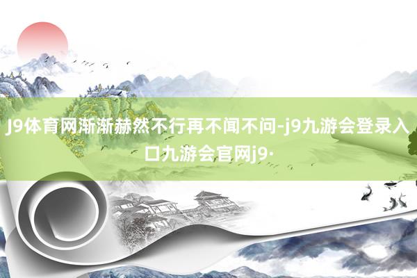 J9体育网渐渐赫然不行再不闻不问-j9九游会登录入口九游会官网j9·