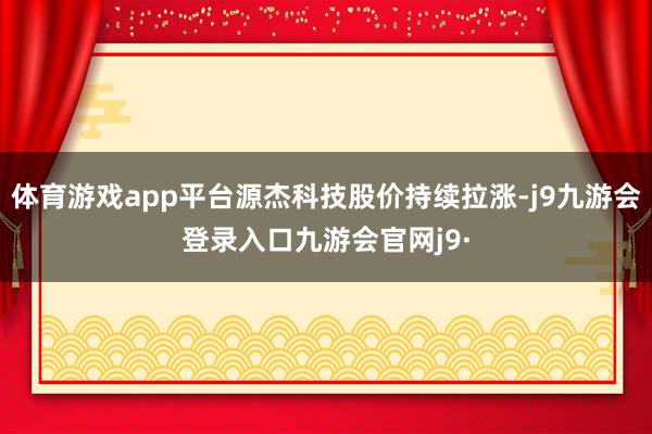 体育游戏app平台源杰科技股价持续拉涨-j9九游会登录入口九游会官网j9·