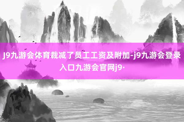 J9九游会体育裁减了员工工资及附加-j9九游会登录入口九游会官网j9·