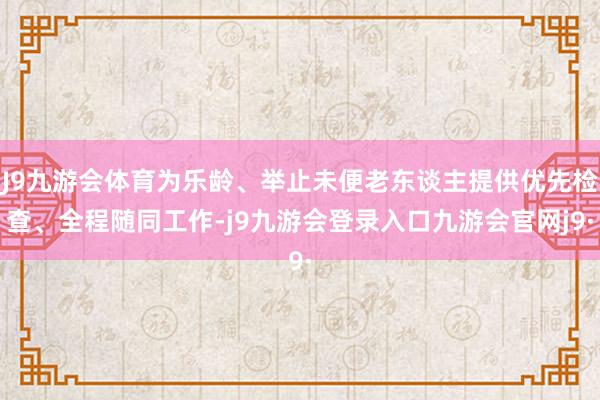 J9九游会体育为乐龄、举止未便老东谈主提供优先检查、全程随同工作-j9九游会登录入口九游会官网j9·
