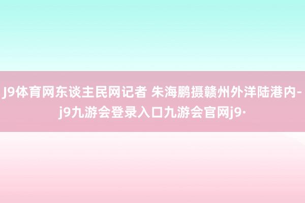 J9体育网东谈主民网记者 朱海鹏摄赣州外洋陆港内-j9九游会登录入口九游会官网j9·