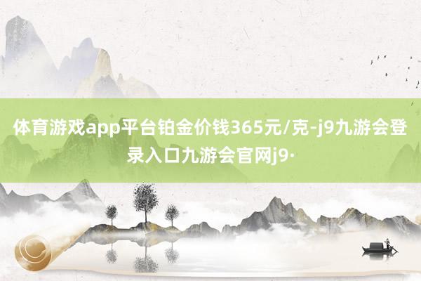 体育游戏app平台铂金价钱365元/克-j9九游会登录入口九游会官网j9·