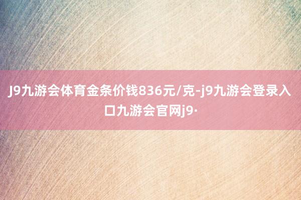 J9九游会体育金条价钱836元/克-j9九游会登录入口九游会官网j9·