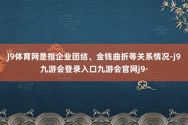 J9体育网是指企业团结、金钱曲折等关系情况-j9九游会登录入口九游会官网j9·