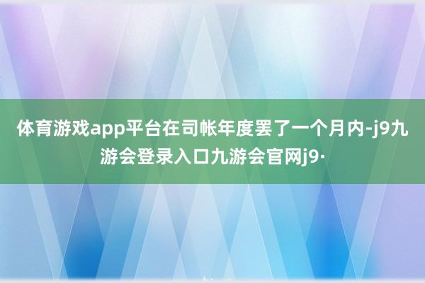 体育游戏app平台在司帐年度罢了一个月内-j9九游会登录入口九游会官网j9·