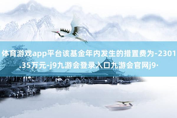 体育游戏app平台该基金年内发生的措置费为-2301.35万元-j9九游会登录入口九游会官网j9·