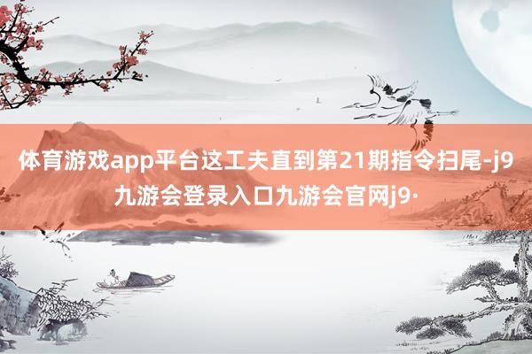 体育游戏app平台这工夫直到第21期指令扫尾-j9九游会登录入口九游会官网j9·