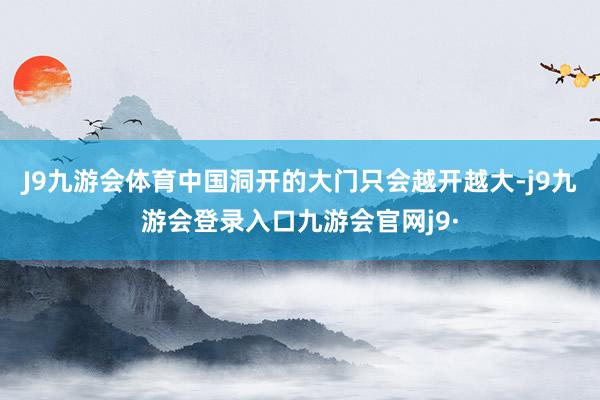 J9九游会体育中国洞开的大门只会越开越大-j9九游会登录入口九游会官网j9·