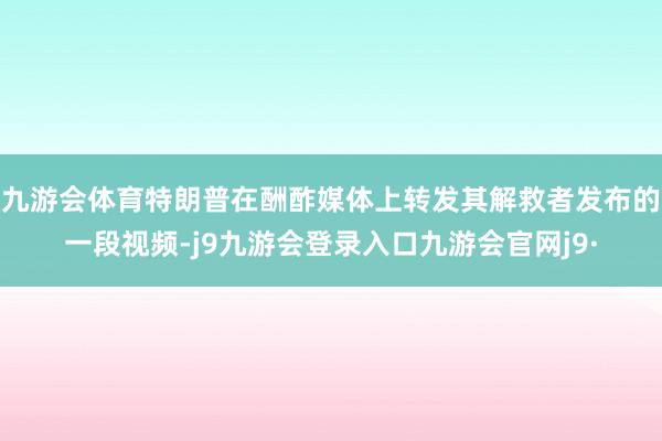九游会体育特朗普在酬酢媒体上转发其解救者发布的一段视频-j9九游会登录入口九游会官网j9·