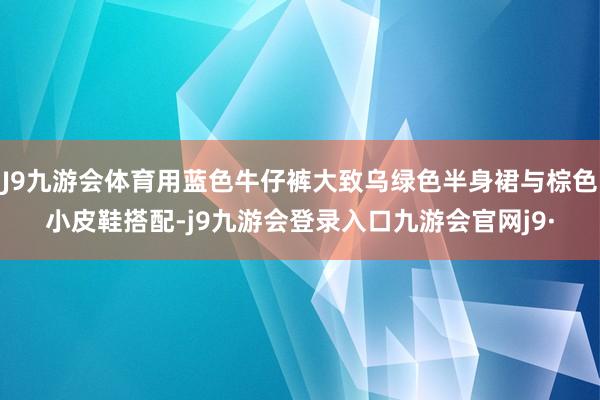 J9九游会体育用蓝色牛仔裤大致乌绿色半身裙与棕色小皮鞋搭配-j9九游会登录入口九游会官网j9·