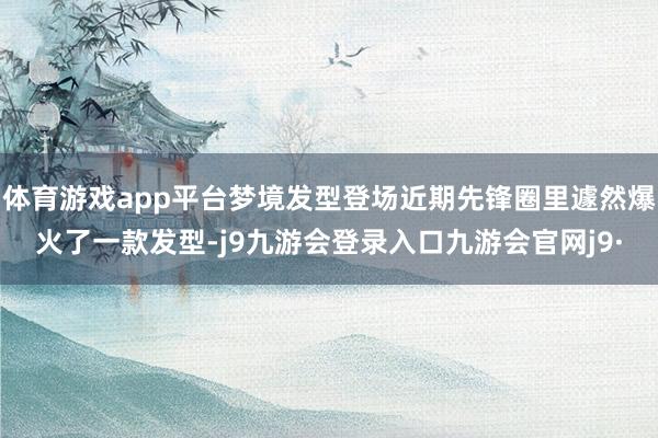 体育游戏app平台梦境发型登场近期先锋圈里遽然爆火了一款发型-j9九游会登录入口九游会官网j9·