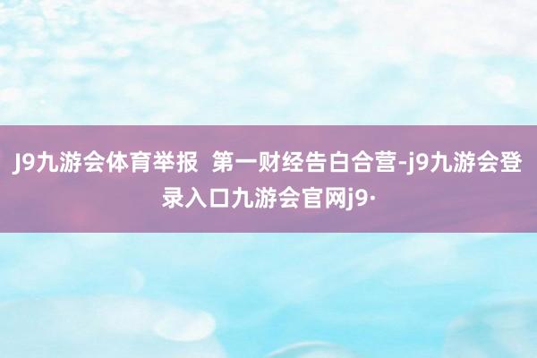 J9九游会体育举报  第一财经告白合营-j9九游会登录入口九游会官网j9·