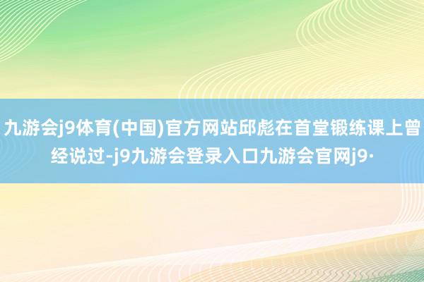 九游会j9体育(中国)官方网站邱彪在首堂锻练课上曾经说过-j9九游会登录入口九游会官网j9·