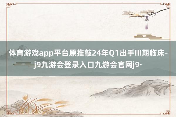 体育游戏app平台原推敲24年Q1出手III期临床-j9九游会登录入口九游会官网j9·