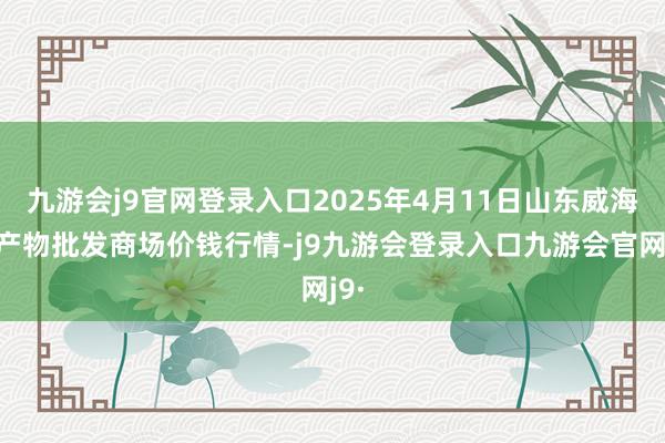 九游会j9官网登录入口2025年4月11日山东威海水产物批发商场价钱行情-j9九游会登录入口九游会官网j9·
