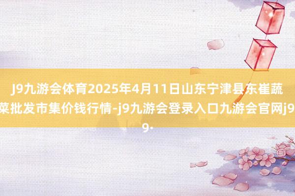 J9九游会体育2025年4月11日山东宁津县东崔蔬菜批发市集价钱行情-j9九游会登录入口九游会官网j9·