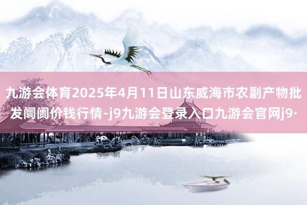 九游会体育2025年4月11日山东威海市农副产物批发阛阓价钱行情-j9九游会登录入口九游会官网j9·