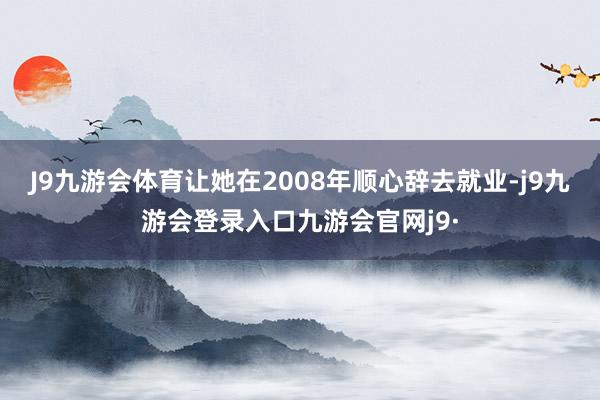 J9九游会体育让她在2008年顺心辞去就业-j9九游会登录入口九游会官网j9·