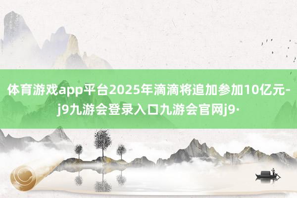 体育游戏app平台2025年滴滴将追加参加10亿元-j9九游会登录入口九游会官网j9·