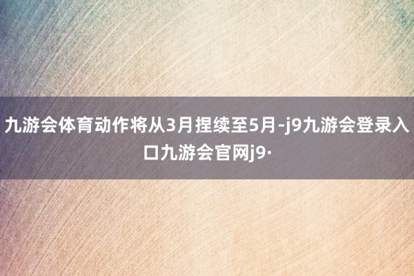 九游会体育动作将从3月捏续至5月-j9九游会登录入口九游会官网j9·