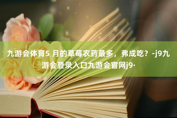 九游会体育5 月的草莓农药最多，弗成吃？-j9九游会登录入口九游会官网j9·