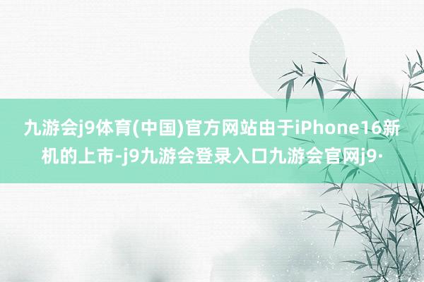 九游会j9体育(中国)官方网站由于iPhone16新机的上市-j9九游会登录入口九游会官网j9·