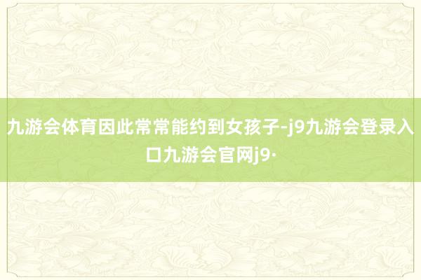 九游会体育因此常常能约到女孩子-j9九游会登录入口九游会官网j9·