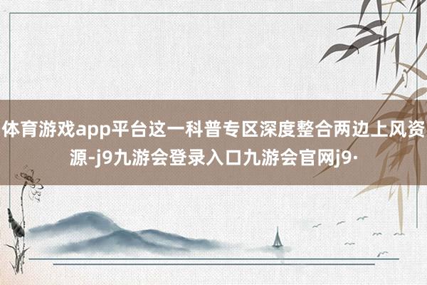 体育游戏app平台这一科普专区深度整合两边上风资源-j9九游会登录入口九游会官网j9·