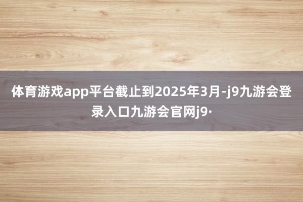 体育游戏app平台截止到2025年3月-j9九游会登录入口九游会官网j9·